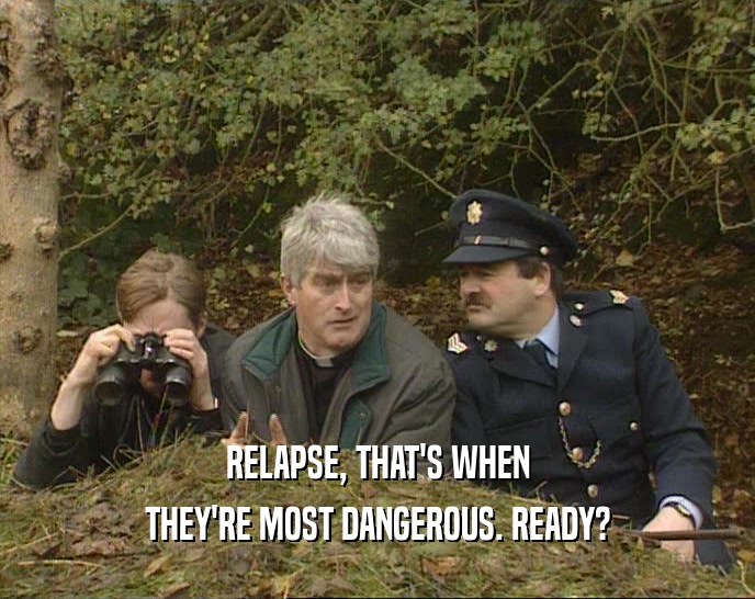 RELAPSE, THAT'S WHEN THEY'RE MOST DANGEROUS. READY? 