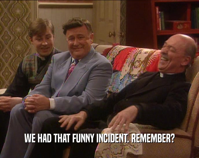 WE HAD THAT FUNNY INCIDENT. REMEMBER?  