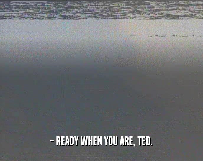 - READY WHEN YOU ARE, TED.  