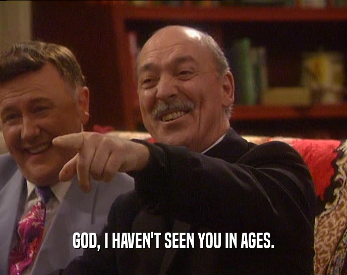 GOD, I HAVEN'T SEEN YOU IN AGES.  