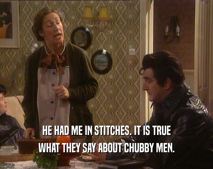 HE HAD ME IN STITCHES. IT IS TRUE WHAT THEY SAY ABOUT CHUBBY MEN. 
