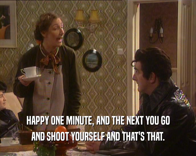 HAPPY ONE MINUTE, AND THE NEXT YOU GO AND SHOOT YOURSELF AND THAT'S THAT. 