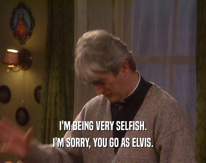 I'M BEING VERY SELFISH.
 I'M SORRY, YOU GO AS ELVIS.
 