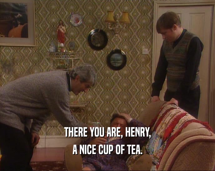 THERE YOU ARE, HENRY,
 A NICE CUP OF TEA.
 