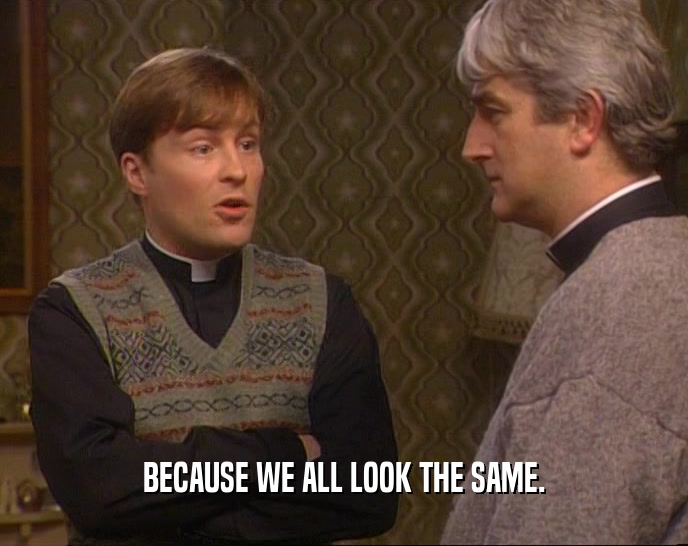 BECAUSE WE ALL LOOK THE SAME.  