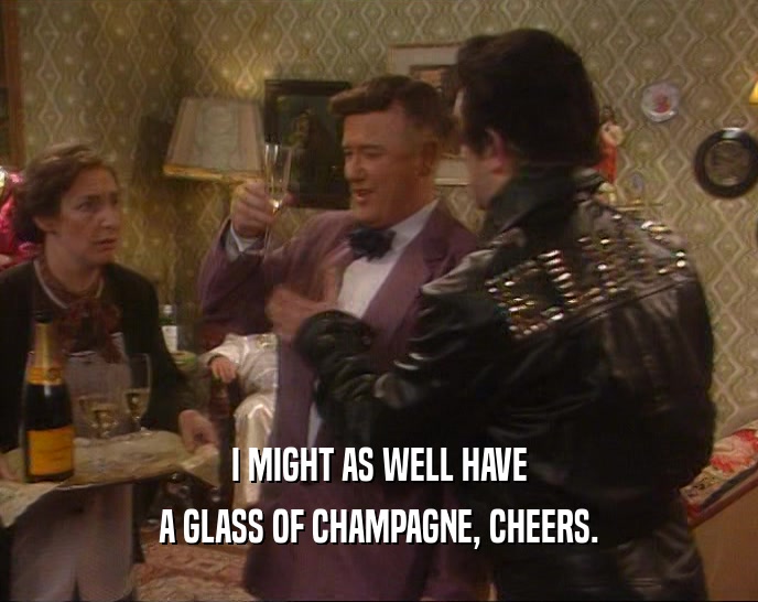 I MIGHT AS WELL HAVE A GLASS OF CHAMPAGNE, CHEERS. 