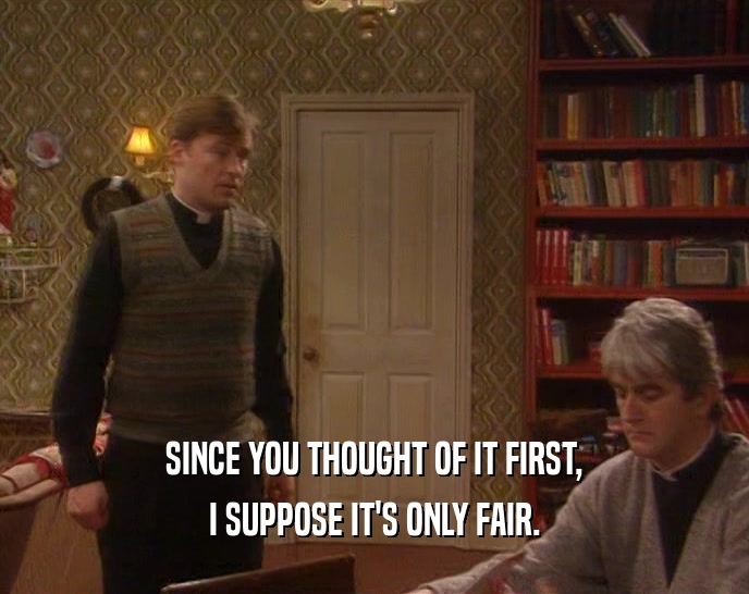 SINCE YOU THOUGHT OF IT FIRST, I SUPPOSE IT'S ONLY FAIR. 