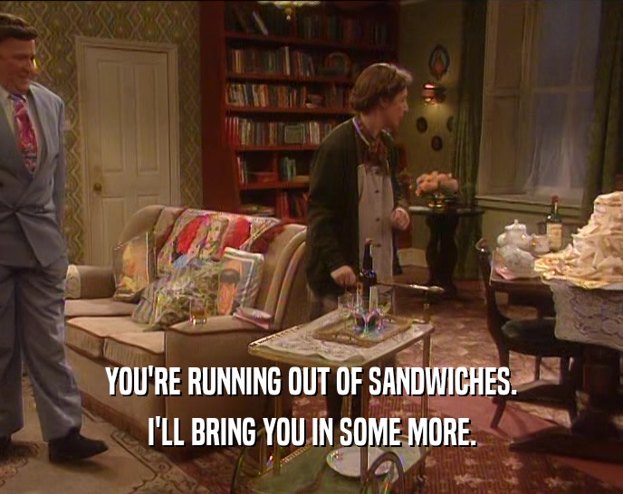 YOU'RE RUNNING OUT OF SANDWICHES.
 I'LL BRING YOU IN SOME MORE.
 