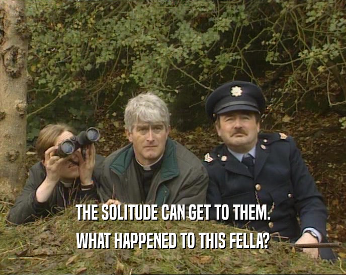 THE SOLITUDE CAN GET TO THEM. WHAT HAPPENED TO THIS FELLA? 