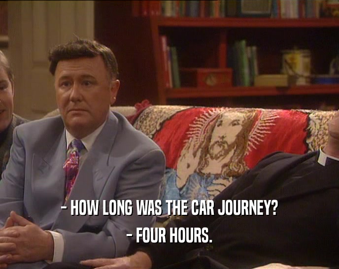 - HOW LONG WAS THE CAR JOURNEY? - FOUR HOURS. 