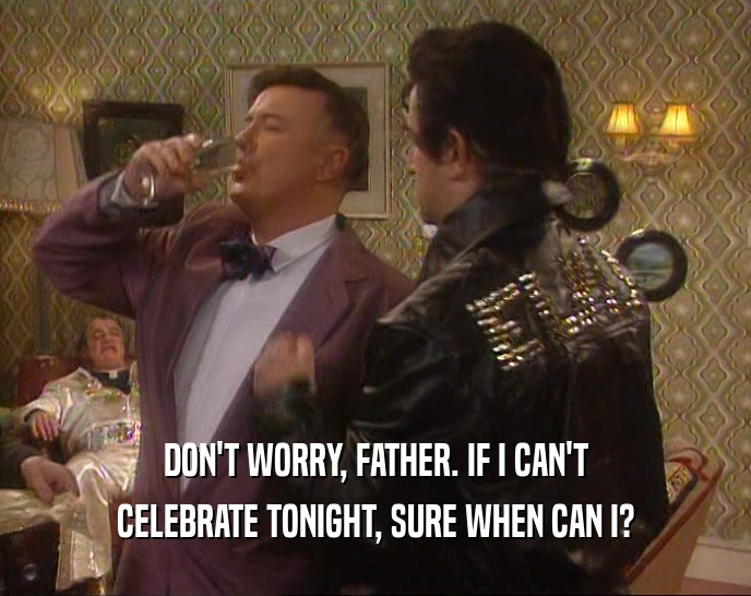 DON'T WORRY, FATHER. IF I CAN'T CELEBRATE TONIGHT, SURE WHEN CAN I? 