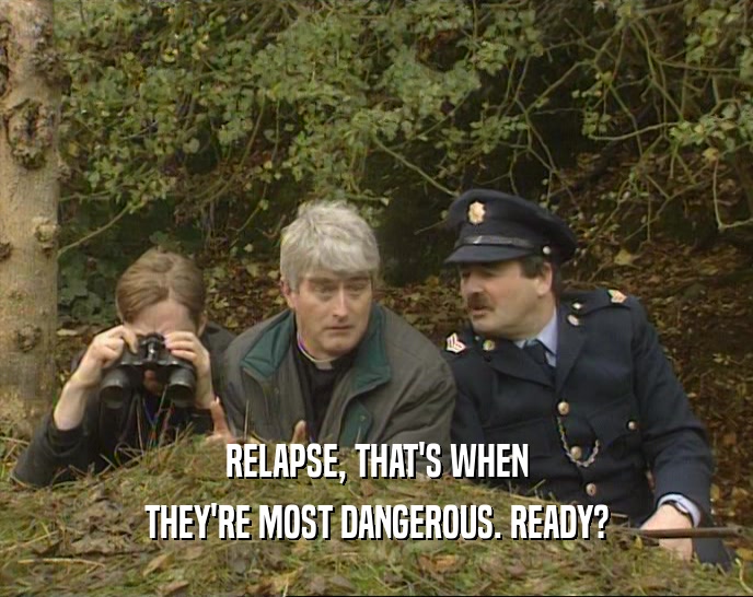 RELAPSE, THAT'S WHEN THEY'RE MOST DANGEROUS. READY? 