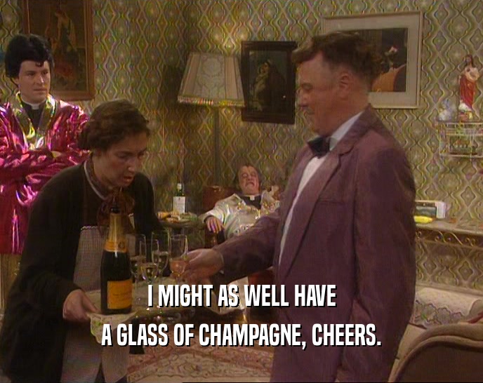 I MIGHT AS WELL HAVE
 A GLASS OF CHAMPAGNE, CHEERS.
 