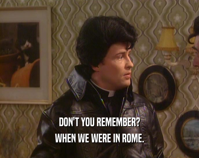DON'T YOU REMEMBER?
 WHEN WE WERE IN ROME.
 