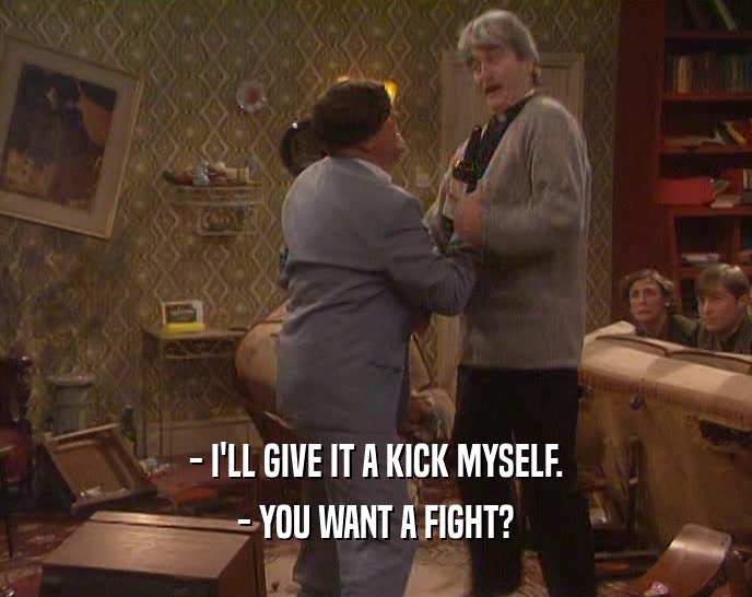 - I'LL GIVE IT A KICK MYSELF. - YOU WANT A FIGHT? 