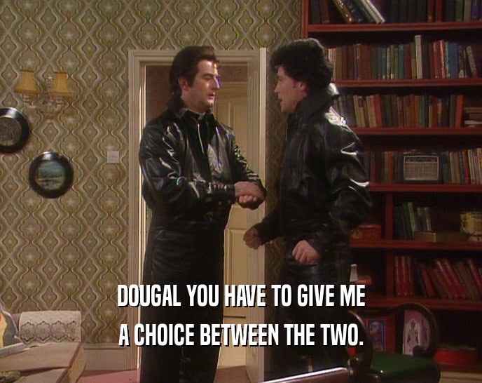 DOUGAL YOU HAVE TO GIVE ME
 A CHOICE BETWEEN THE TWO.
 