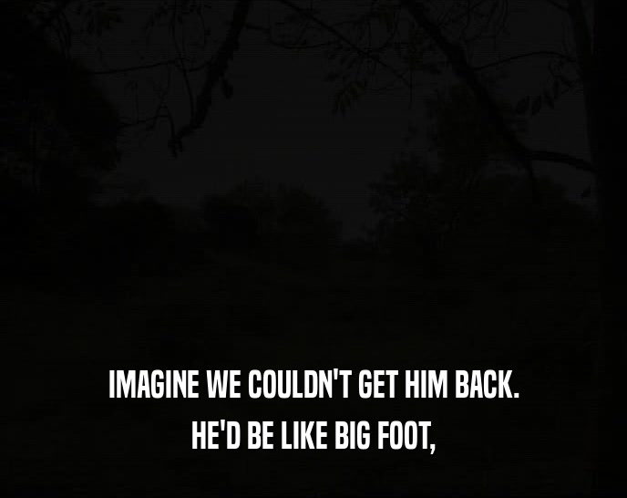 IMAGINE WE COULDN'T GET HIM BACK. HE'D BE LIKE BIG FOOT, 