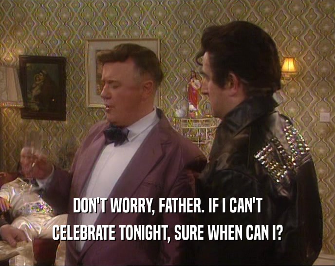 DON'T WORRY, FATHER. IF I CAN'T CELEBRATE TONIGHT, SURE WHEN CAN I? 