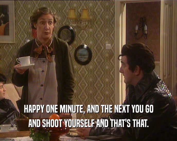 HAPPY ONE MINUTE, AND THE NEXT YOU GO AND SHOOT YOURSELF AND THAT'S THAT. 