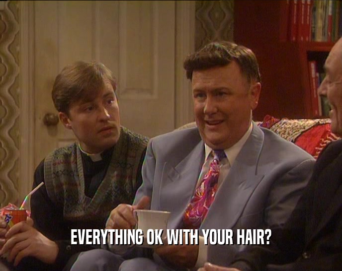 EVERYTHING OK WITH YOUR HAIR?  