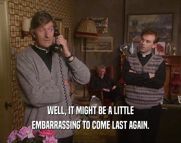 WELL, IT MIGHT BE A LITTLE EMBARRASSING TO COME LAST AGAIN. 