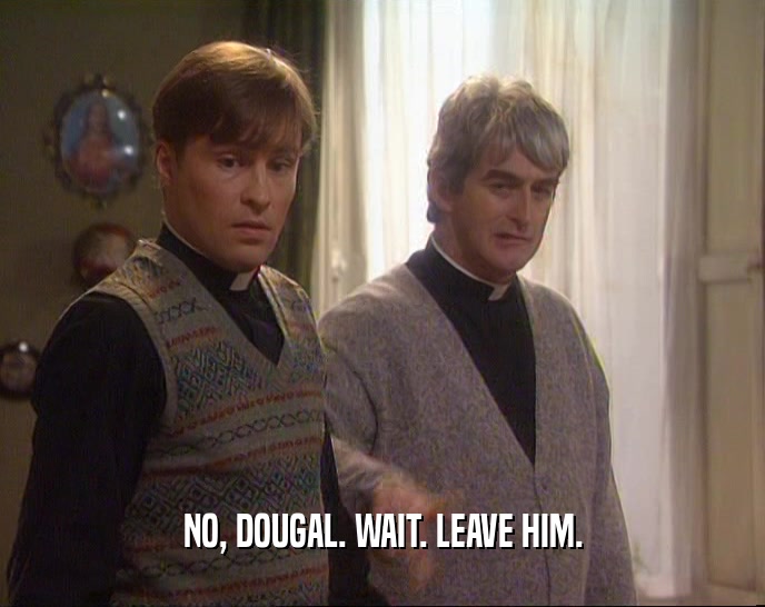 NO, DOUGAL. WAIT. LEAVE HIM.
  