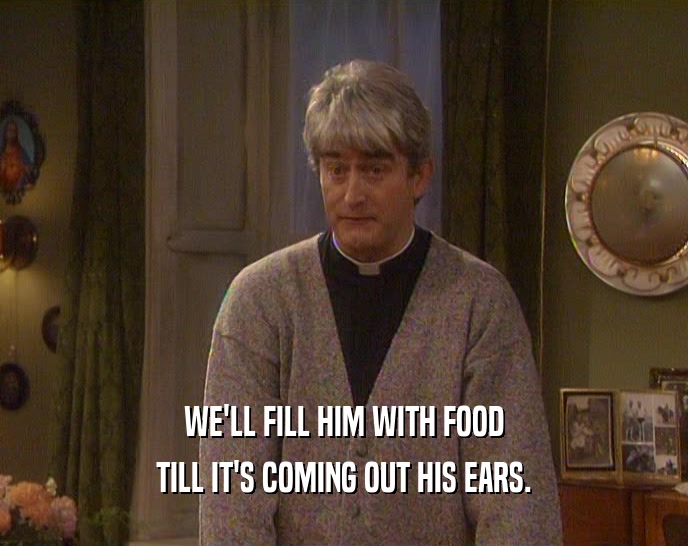 WE'LL FILL HIM WITH FOOD TILL IT'S COMING OUT HIS EARS. 