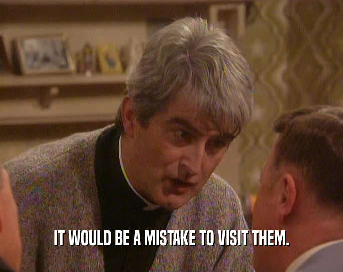 IT WOULD BE A MISTAKE TO VISIT THEM.  