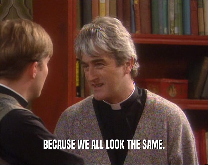 BECAUSE WE ALL LOOK THE SAME.  