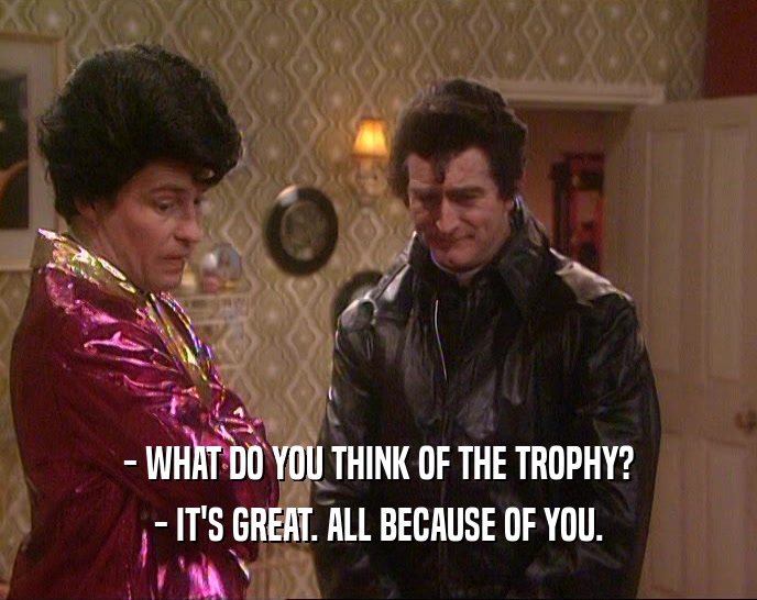 - WHAT DO YOU THINK OF THE TROPHY?
 - IT'S GREAT. ALL BECAUSE OF YOU.
 