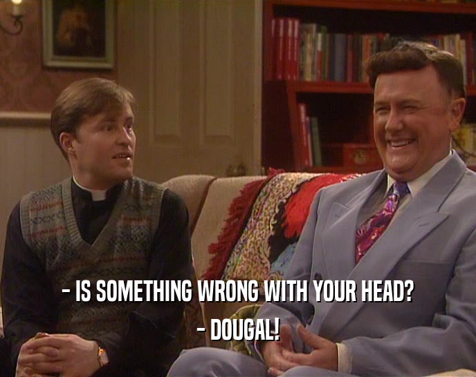 - IS SOMETHING WRONG WITH YOUR HEAD? - DOUGAL! 