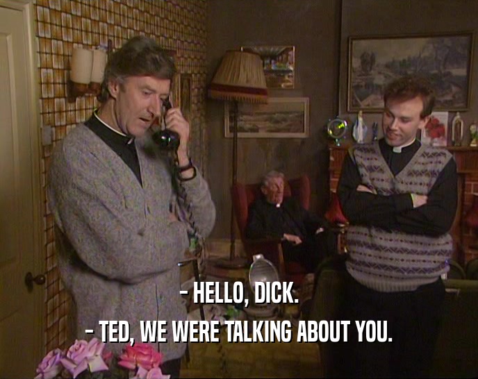 - HELLO, DICK. - TED, WE WERE TALKING ABOUT YOU. 