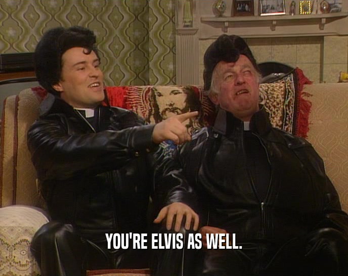 YOU'RE ELVIS AS WELL.
  
