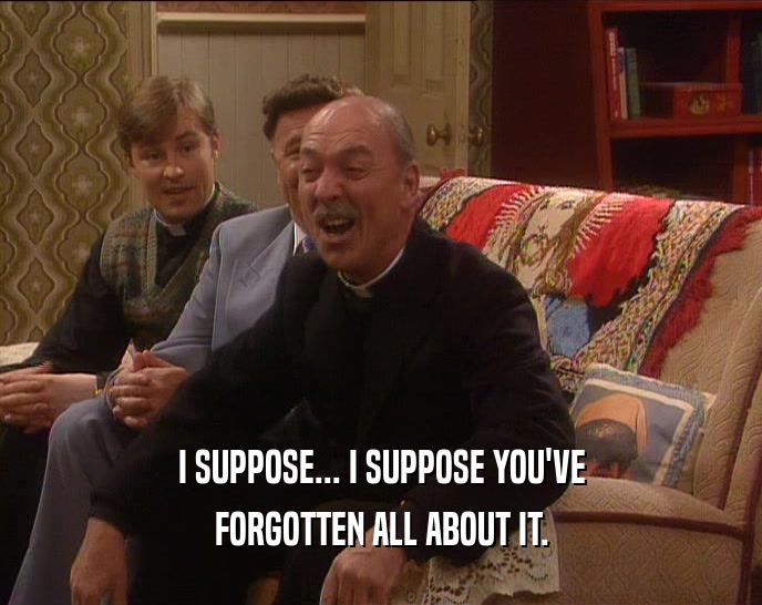 I SUPPOSE... I SUPPOSE YOU'VE FORGOTTEN ALL ABOUT IT. 