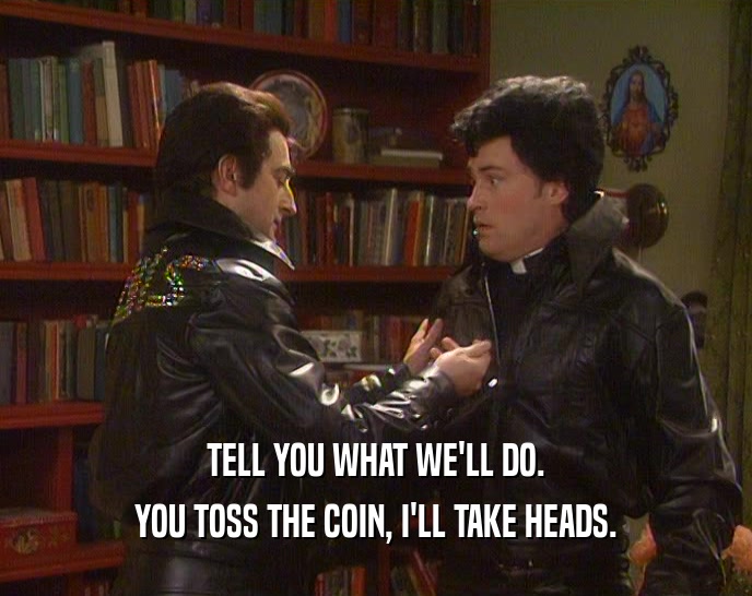 TELL YOU WHAT WE'LL DO. YOU TOSS THE COIN, I'LL TAKE HEADS. 