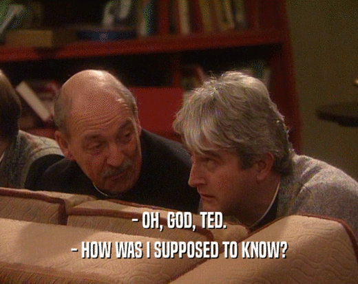 - OH, GOD, TED.
 - HOW WAS I SUPPOSED TO KNOW?
 