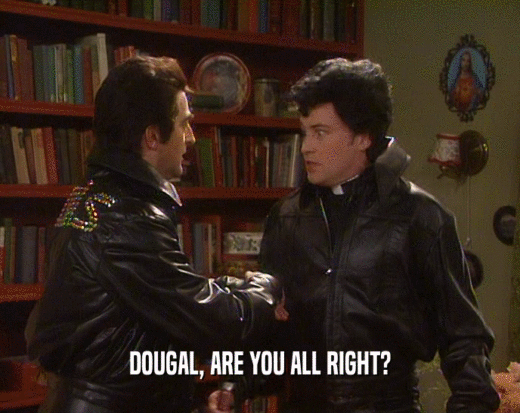 DOUGAL, ARE YOU ALL RIGHT?  