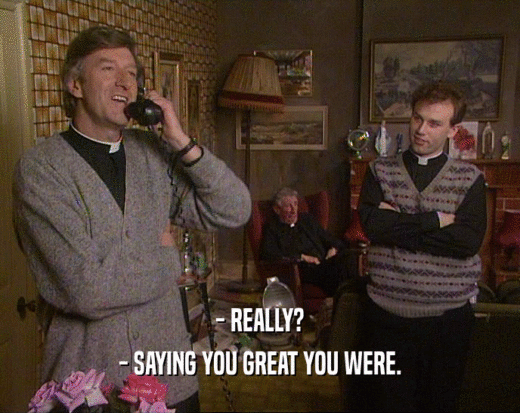- REALLY? - SAYING YOU GREAT YOU WERE. 