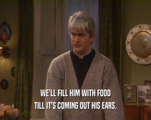 WE'LL FILL HIM WITH FOOD TILL IT'S COMING OUT HIS EARS. 