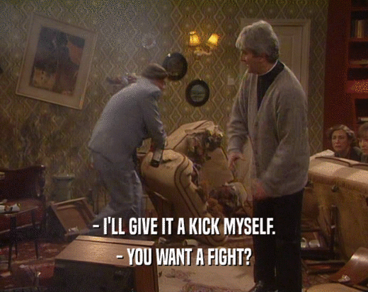 - I'LL GIVE IT A KICK MYSELF. - YOU WANT A FIGHT? 