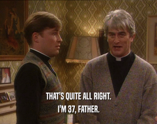 THAT'S QUITE ALL RIGHT.
 I'M 37, FATHER.
 