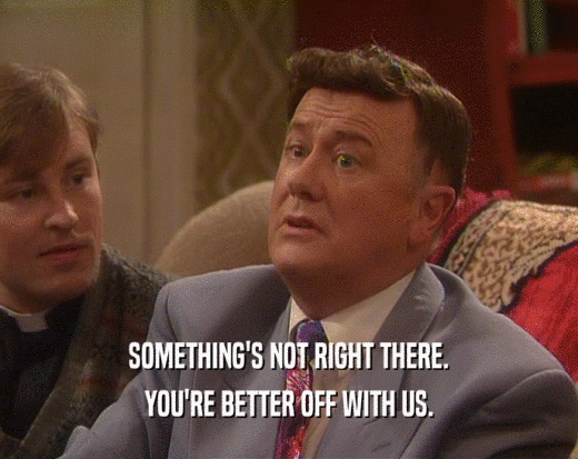 SOMETHING'S NOT RIGHT THERE. YOU'RE BETTER OFF WITH US. 