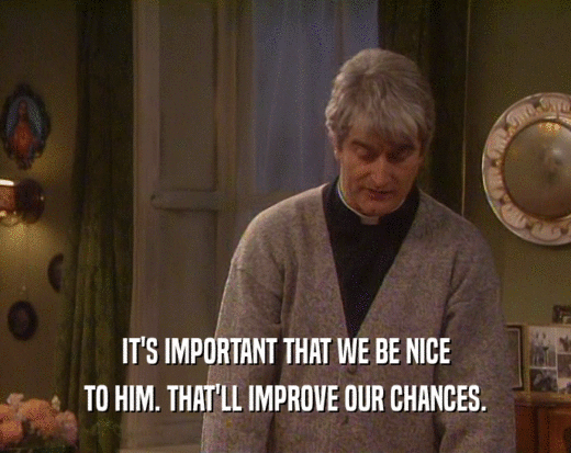 IT'S IMPORTANT THAT WE BE NICE
 TO HIM. THAT'LL IMPROVE OUR CHANCES.
 