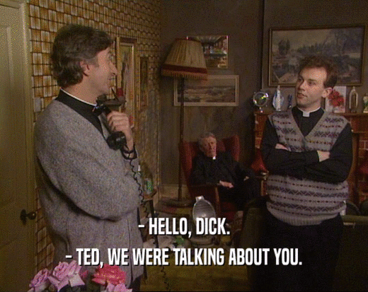 - HELLO, DICK. - TED, WE WERE TALKING ABOUT YOU. 