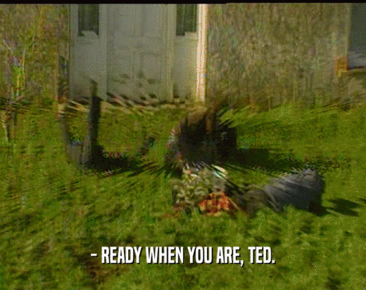 - READY WHEN YOU ARE, TED.  