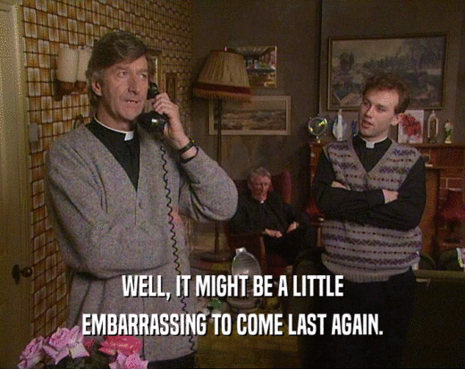 WELL, IT MIGHT BE A LITTLE EMBARRASSING TO COME LAST AGAIN. 