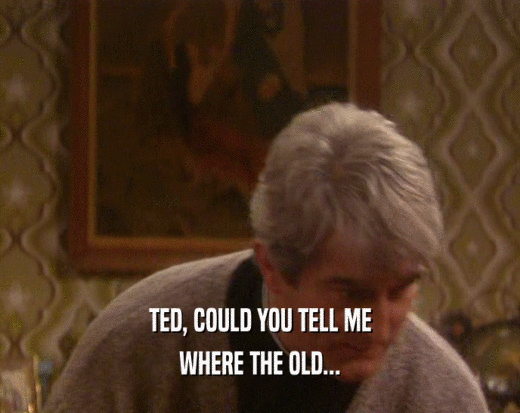 TED, COULD YOU TELL ME WHERE THE OLD... 
