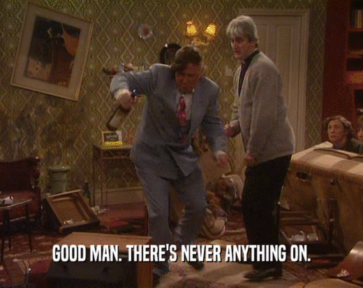 GOOD MAN. THERE'S NEVER ANYTHING ON.  