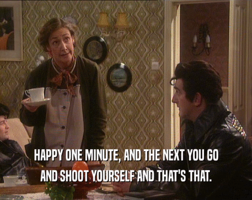 HAPPY ONE MINUTE, AND THE NEXT YOU GO
 AND SHOOT YOURSELF AND THAT'S THAT.
 