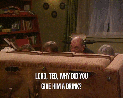 LORD, TED, WHY DID YOU
 GIVE HIM A DRINK?
 